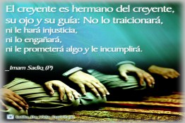 El creyente es hermano del creyente,  su ojo y su guía: No lo traicionará,  ni le hará injusticia,  ni lo engañará, ni le prometerá algo y le incumplirá.  _Imam Sadiq (P)