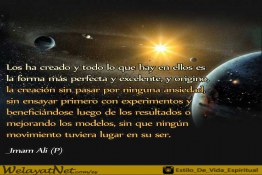 Los ha creado y todo lo que hay en ellos es  la forma más perfecta y excelente, y origino, la creación sin pasar por ninguna ansiedad,  sin ensayar primero con experimentos y beneficiándose luego de los resultados o mejorando los modelos, sin que ningún movimiento tuviera lugar en su ser. _Imam Ali (P)